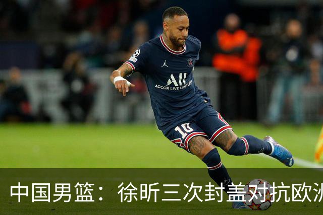 中国男篮：徐昕三次封盖对抗欧洲强敌，廖三宁五投仅一中，王俊杰得分最高