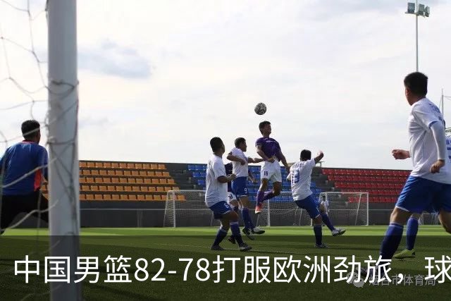 中国男篮82-78打服欧洲劲旅，球员评分：3人满分，3人及格，徐昕炸了！郭士强手中还有多少王炸没用